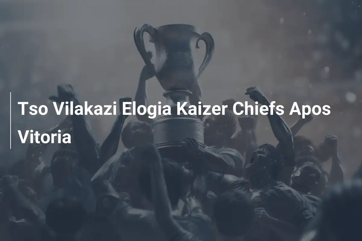 Tso Vilakazi Elogia Kaizer Chiefs Apos Vitoria