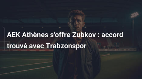 AEK Athènes s'offre Zubkov : accord trouvé avec Trabzonspor