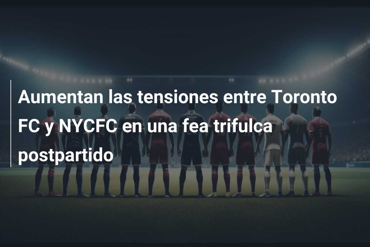 Aumentan las tensiones entre Toronto FC y NYCFC en una fea trifulca postpartido