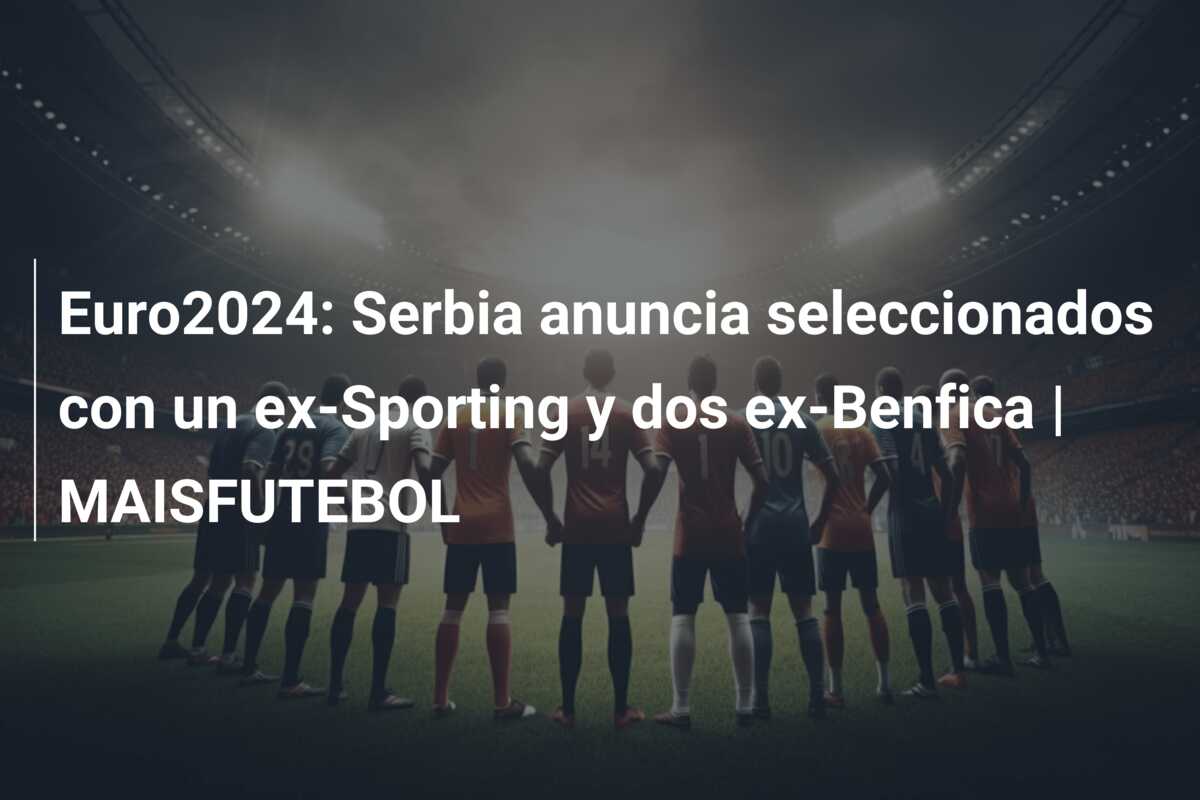 Euro2024: Serbia anuncia seleccionados con un ex-Sporting y dos ex-Benfica | MAISFUTEBOL