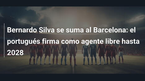 Bernardo Silva se suma al Barcelona: el portugués firma como agente libre hasta 2028