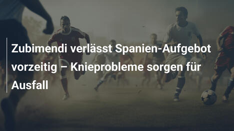 Zubimendi verlässt Spanien-Aufgebot vorzeitig – Knieprobleme sorgen für Ausfall
