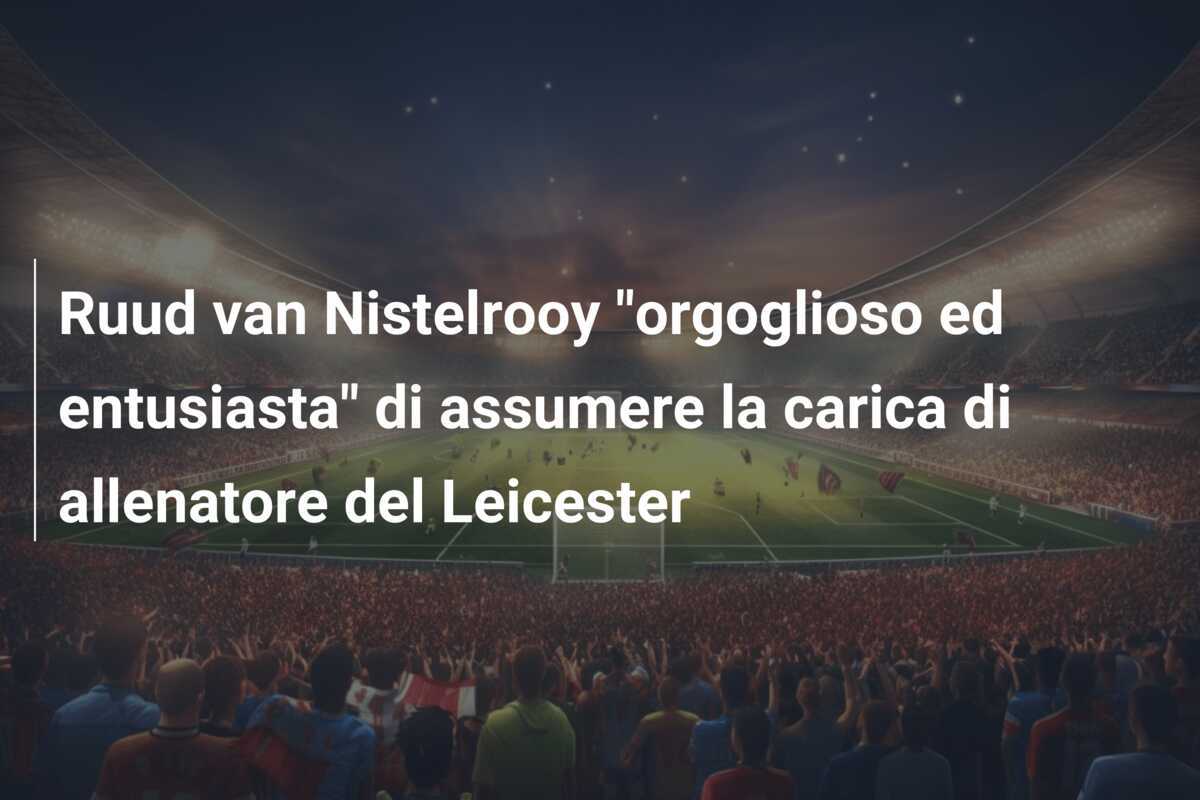 Ruud van Nistelrooy "orgoglioso ed entusiasta" di assumere la carica di allenatore del Leicester