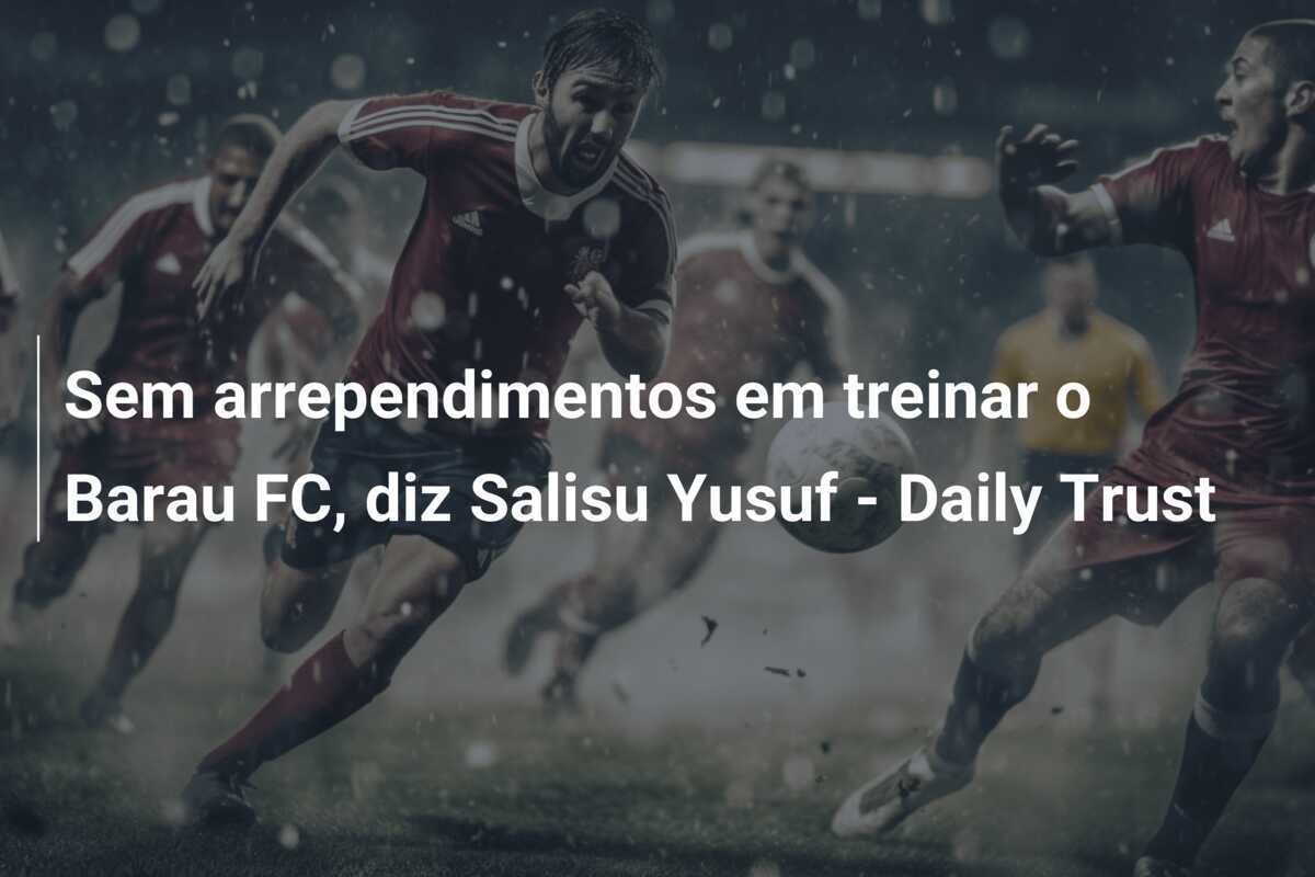 Sem arrependimentos em treinar o Barau FC, diz Salisu Yusuf - Daily Trust