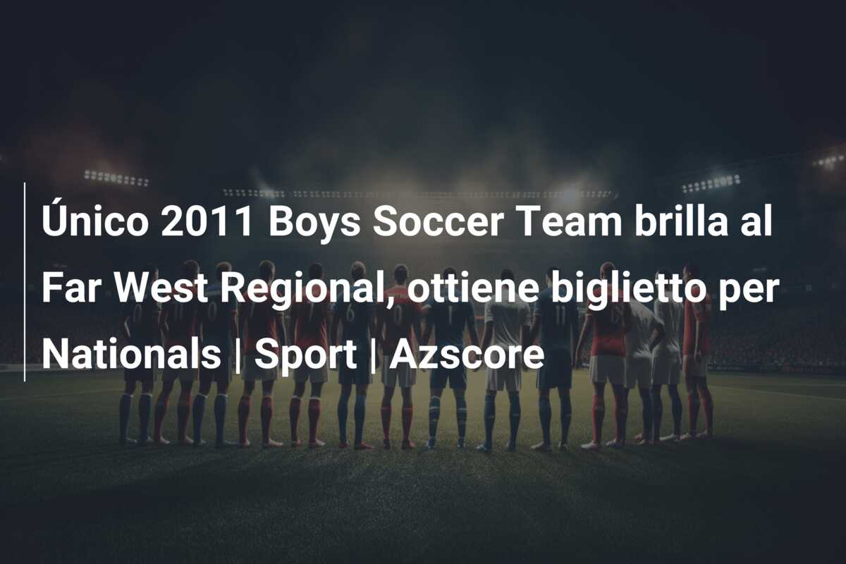 Único 2011 Boys Soccer Team brilla al Far West Regional, ottiene biglietto per Nationals | Sport | Azscore