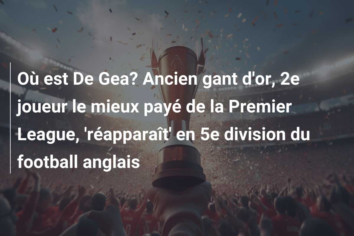 Où est De Gea? Ancien gant d’or, 2e joueur le mieux payé de la Premier League, ‘réapparaît’ en 5e division du football anglais