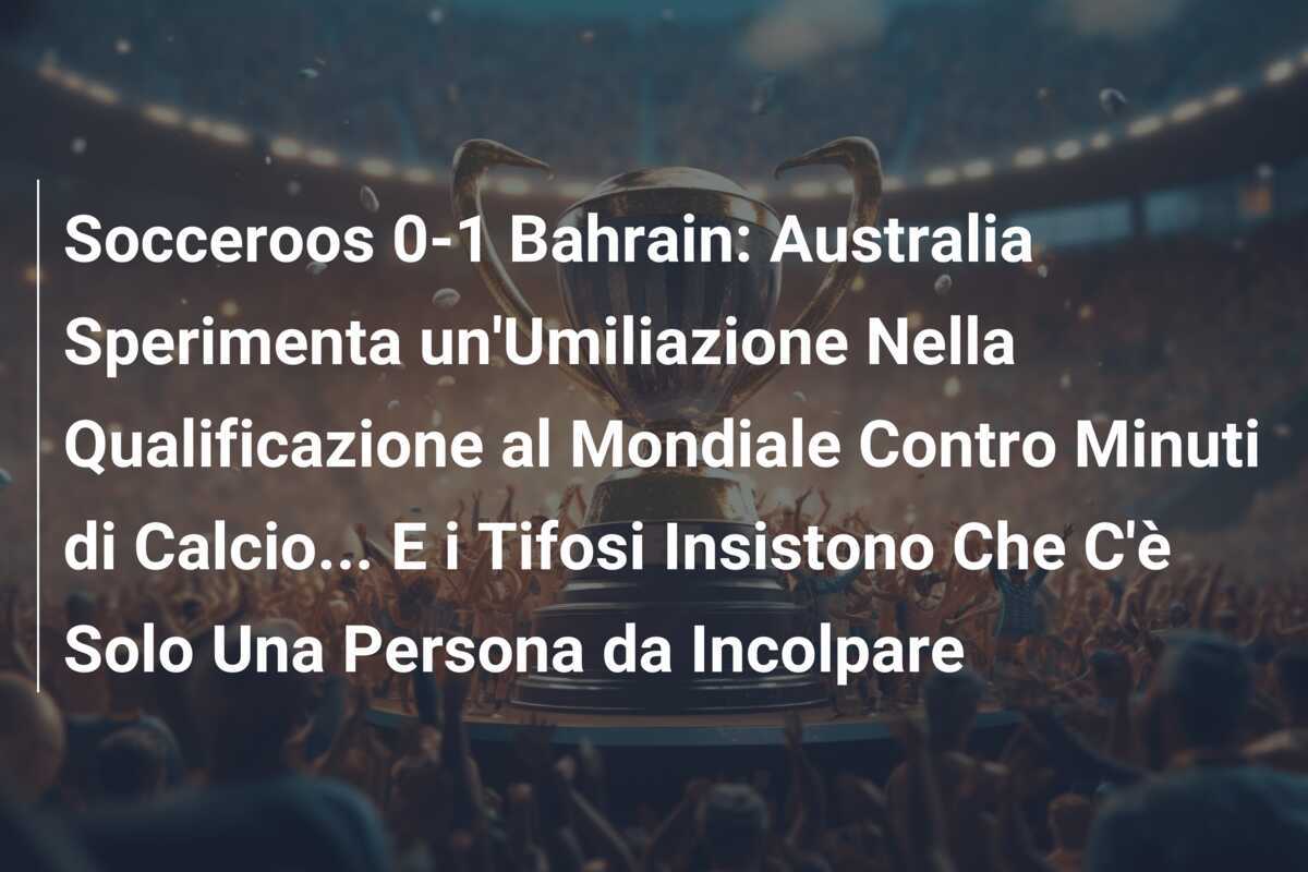 Socceroos 0-1 Bahrain: Australia Sperimenta un’Umiliazione Nella Qualificazione al Mondiale Contro Minuti di Calcio… E i Tifosi Insistono Che C’è Solo Una Persona da Incolpare