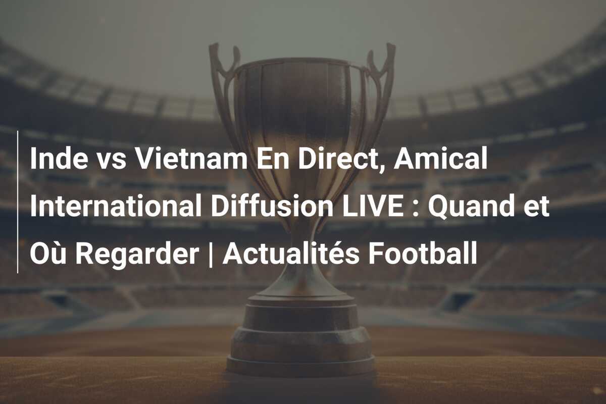 Inde vs Vietnam En Direct, Amical International Diffusion LIVE : Quand et Où Regarder | Actualités Football