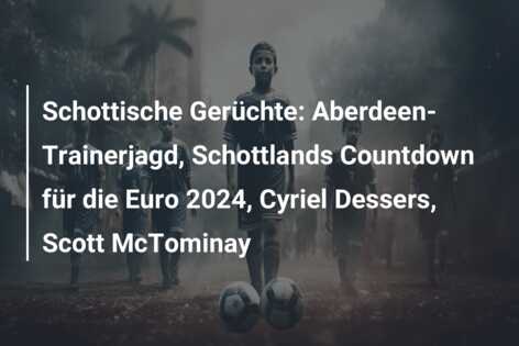 Schottische Gerüchte: Aberdeen-Trainerjagd, Schottlands Countdown für die Euro 2024, Cyriel Dessers, Scott McTominay