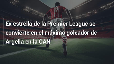Ex estrella de la Premier League se convierte en el máximo goleador de Argelia en la CAN