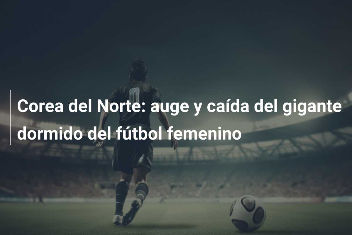 Corea del Norte: auge y caída del gigante dormido del fútbol femenino