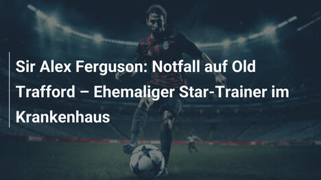 Sir Alex Ferguson: Notfall auf Old Trafford – Ehemaliger Star-Trainer im Krankenhaus