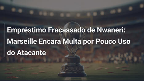 Empréstimo Fracassado de Nwaneri: Marseille Encara Multa por Pouco Uso do Atacante