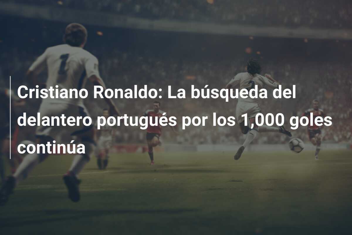 Cristiano Ronaldo: La búsqueda del delantero portugués por los 1,000 goles continúa