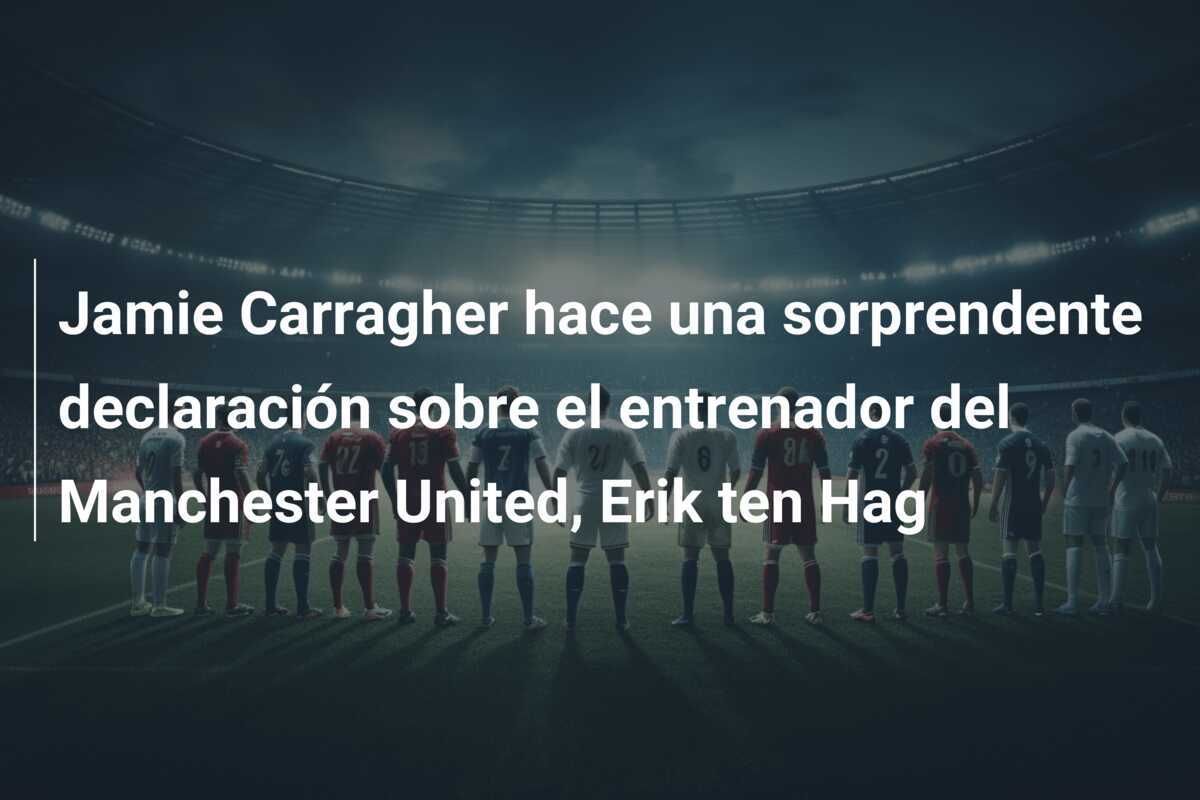 Jamie Carragher hace una sorprendente declaración sobre el entrenador del Manchester United, Erik ten Hag