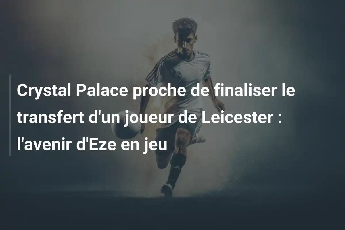 Crystal Palace proche de finaliser le transfert d'un joueur de Leicester : l'avenir d'Eze en jeu