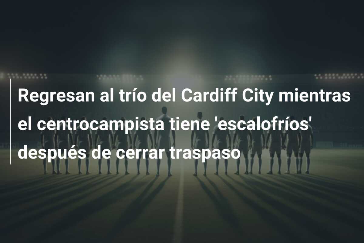 Regresan al trío del Cardiff City mientras el centrocampista tiene ‘escalofríos’ después de cerrar traspaso