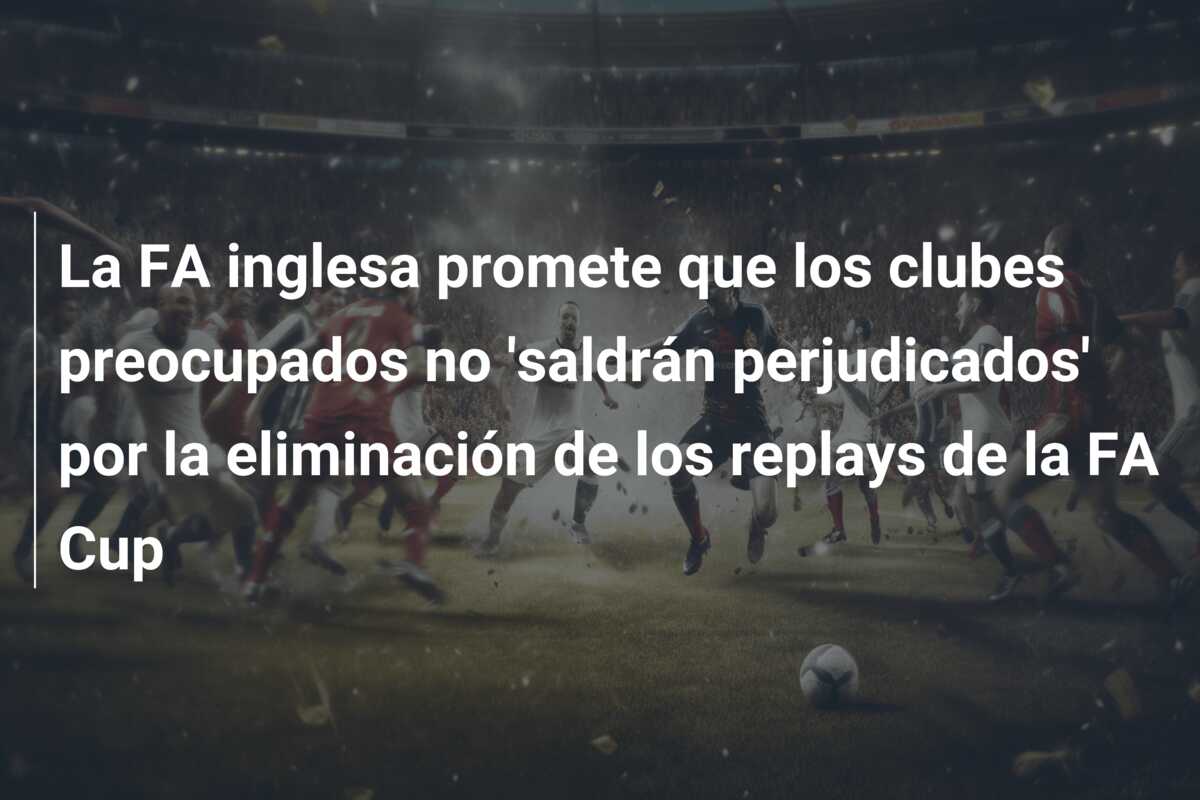 La FA inglesa promete que los clubes preocupados no ‘saldrán perjudicados’ por la eliminación de los replays de la FA Cup