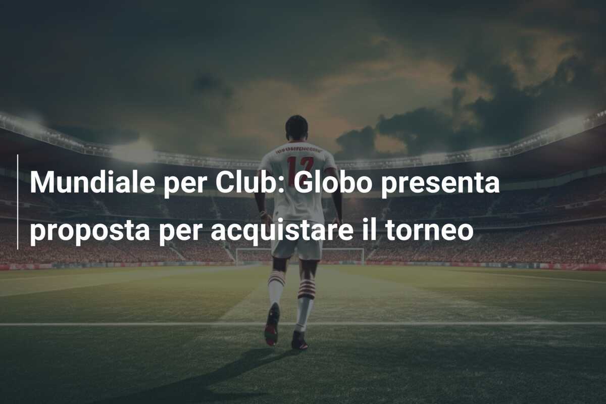 Mundiale per Club: Globo presenta proposta per acquistare il torneo