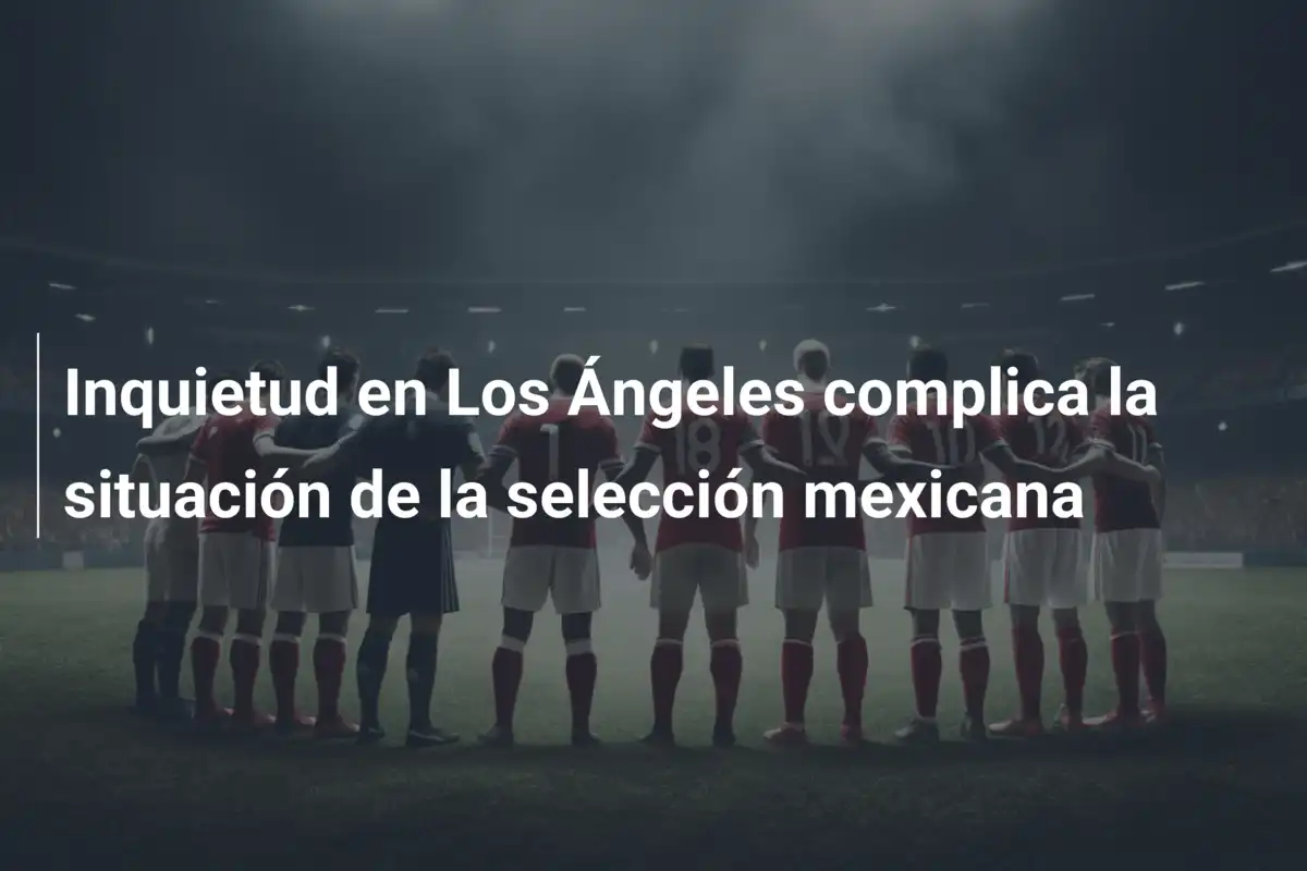 Inquietud en Los Ángeles complica la situación de la selección mexicana