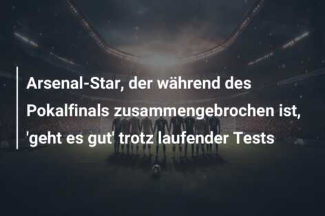 Arsenal-Star, der während des Pokalfinals zusammengebrochen ist, ‘geht es gut’ trotz laufender Tests