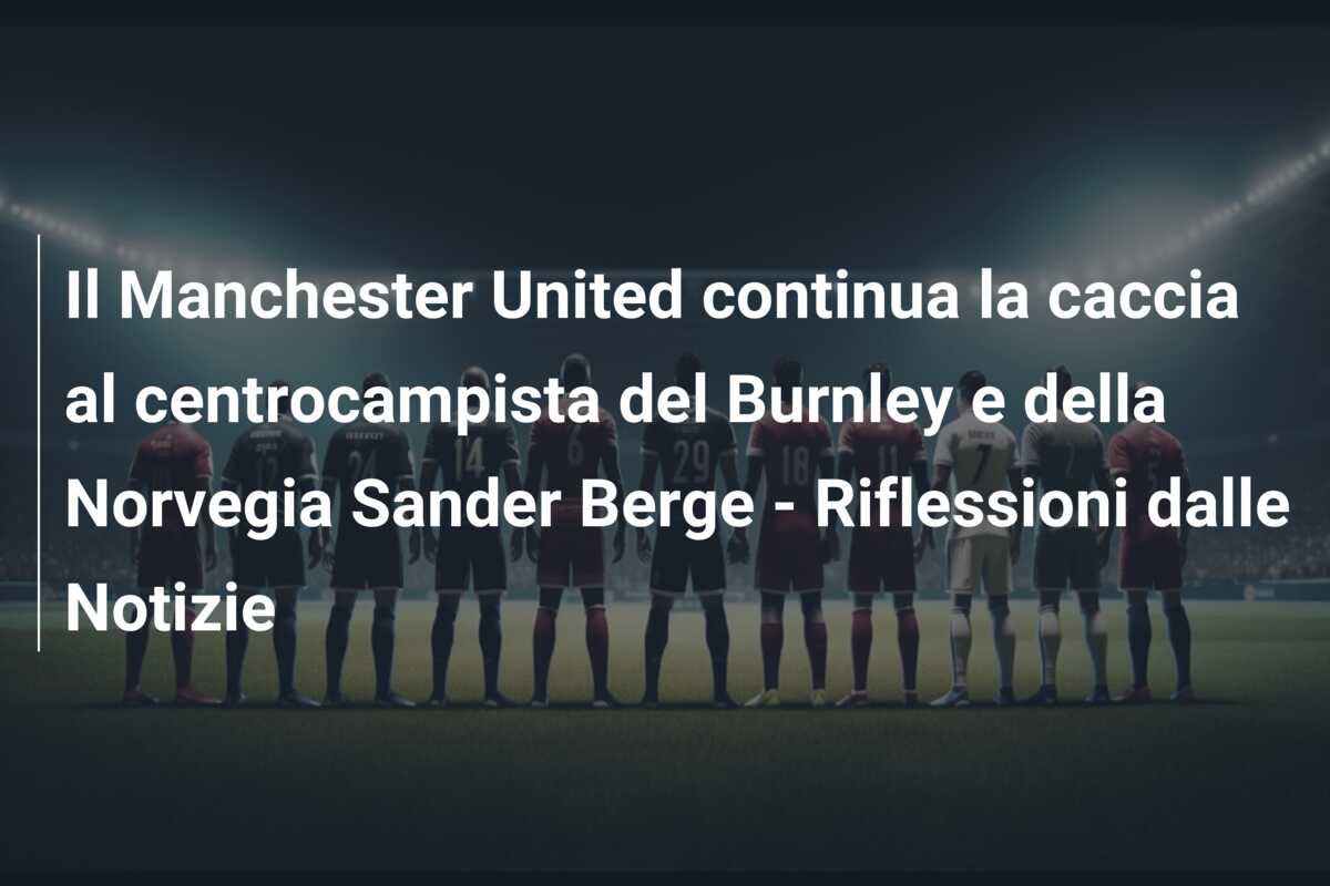 Il Manchester United continua la caccia al centrocampista del Burnley e della Norvegia Sander Berge – Riflessioni dalle Notizie