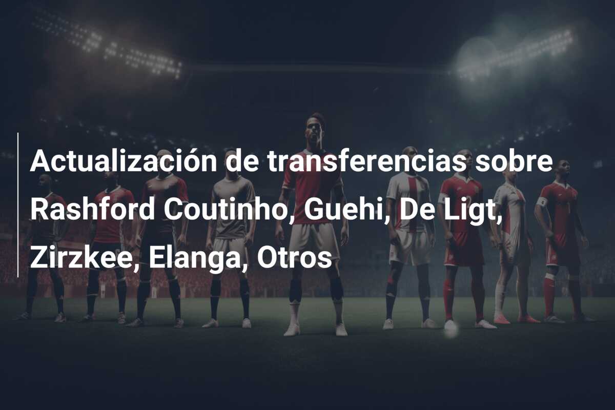 Actualización de transferencias sobre Rashford Coutinho, Guehi, De Ligt, Zirzkee, Elanga, Otros