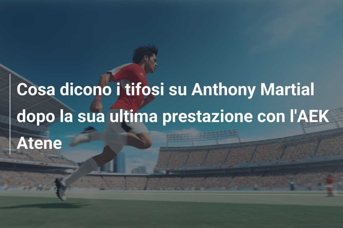 Cosa dicono i tifosi su Anthony Martial dopo la sua ultima prestazione con l'AEK Atene
