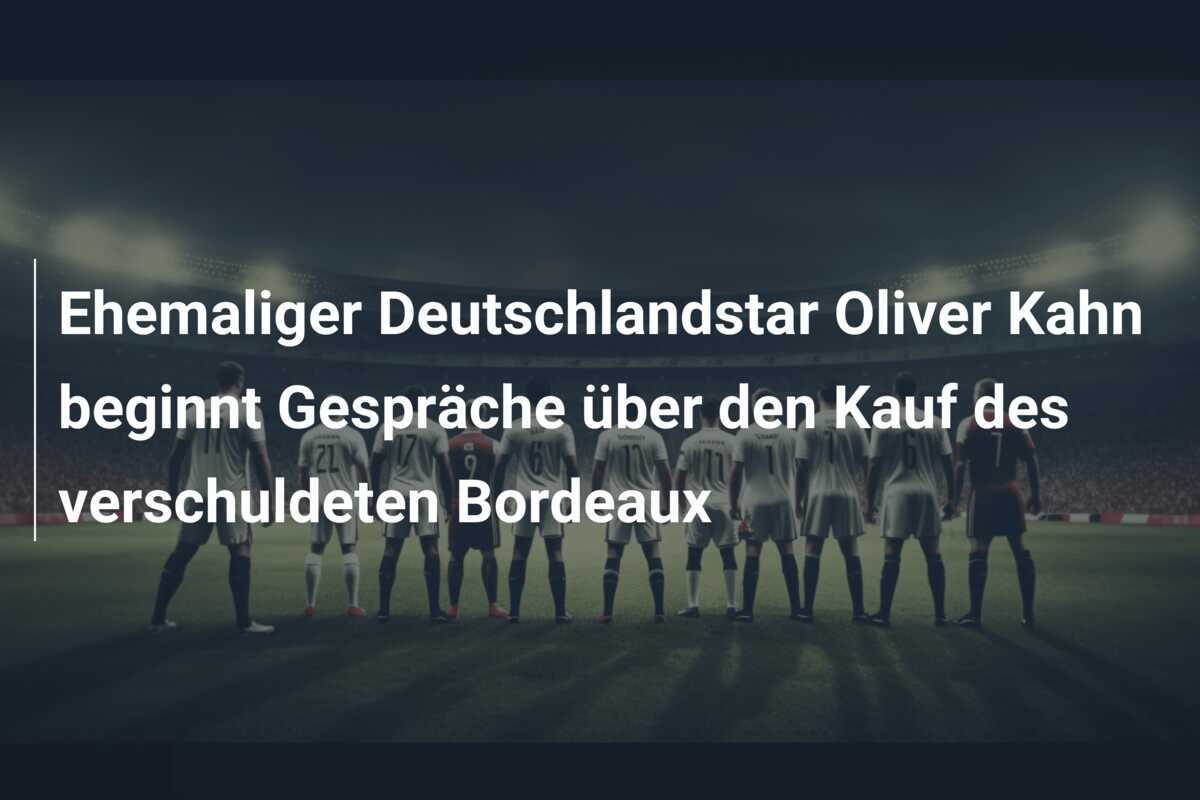 Ehemaliger Deutschlandstar Oliver Kahn beginnt Gespräche über den Kauf des verschuldeten Bordeaux