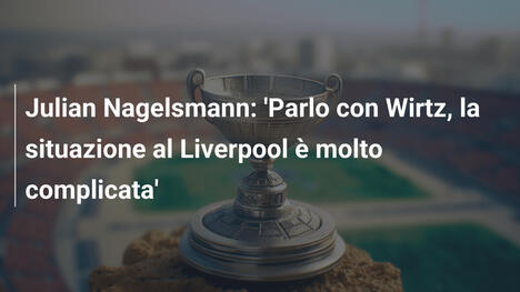 Julian Nagelsmann: 'Parlo con Wirtz, la situazione al Liverpool è molto complicata'