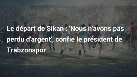 Le départ de Sikan : 'Nous n'avons pas perdu d'argent', confie le président de Trabzonspor