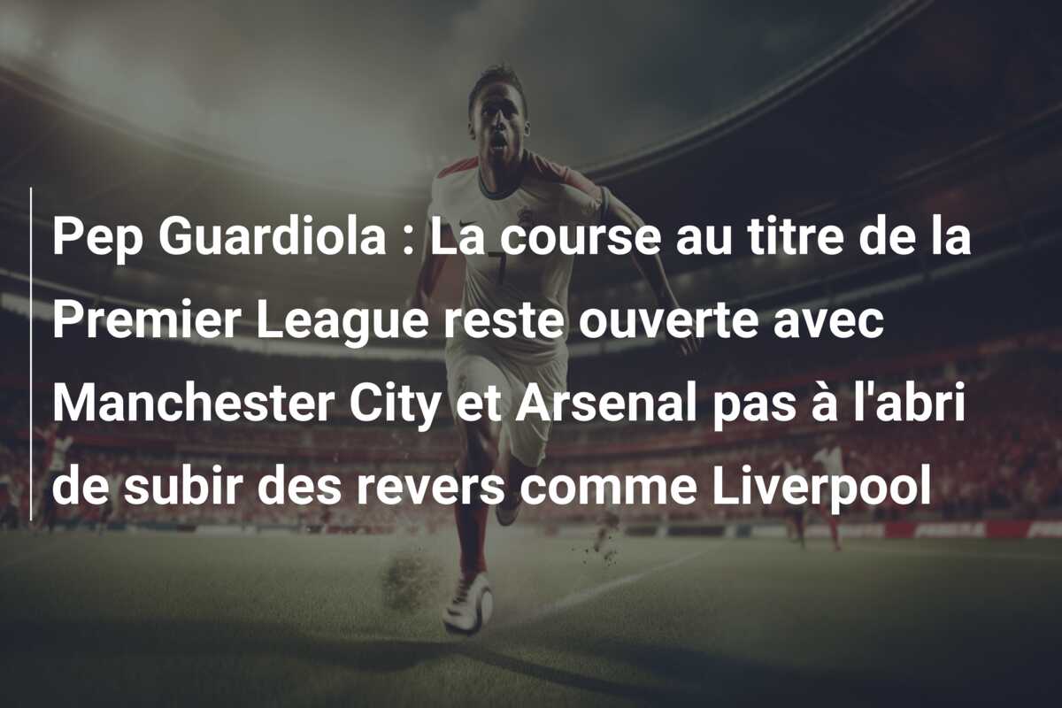 Pep Guardiola : La course au titre de la Premier League reste ouverte avec Manchester City et Arsenal pas à l’abri de subir des revers comme Liverpool