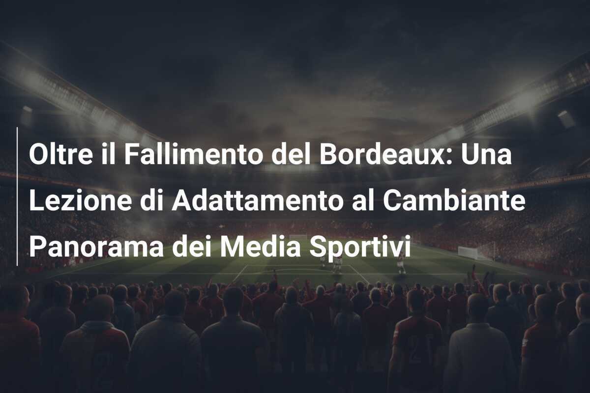 Oltre il Fallimento del Bordeaux: Una Lezione di Adattamento al Cambiante Panorama dei Media Sportivi