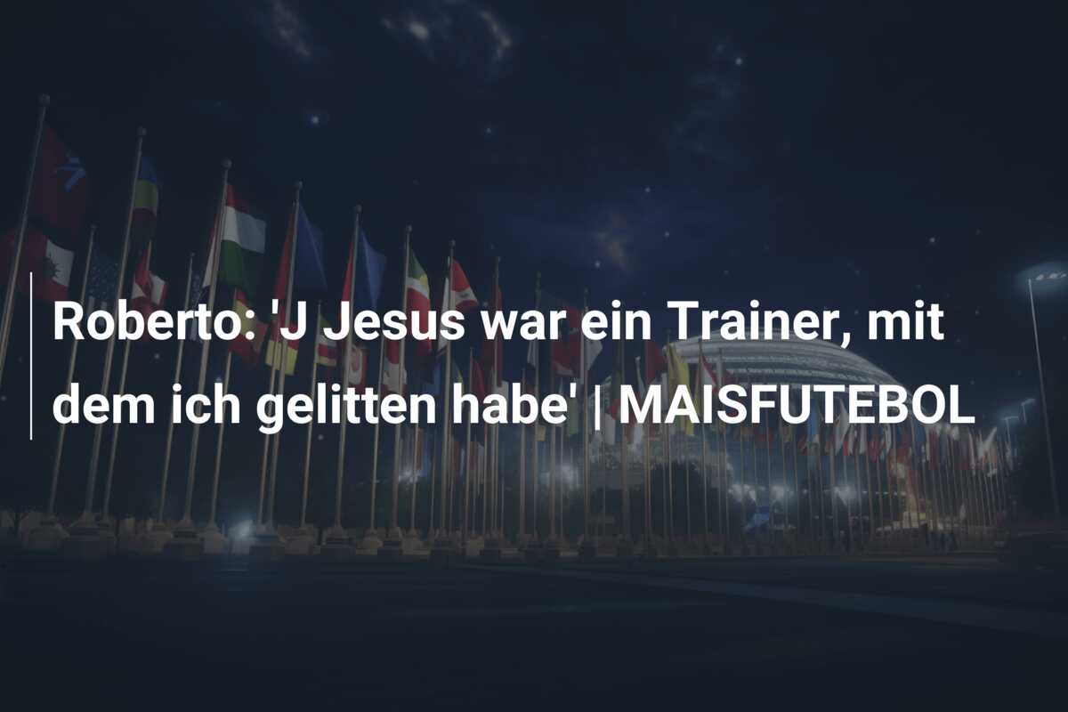 Roberto: ‘J Jesus war ein Trainer, mit dem ich gelitten habe’ | MAISFUTEBOL