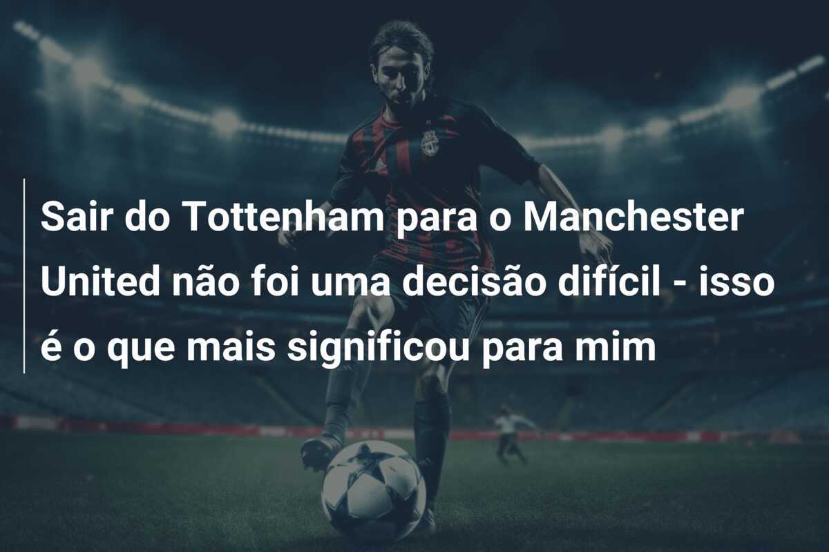 Sair do Tottenham para o Manchester United não foi uma decisão difícil - isso é o que mais significou para mim