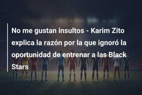 No me gustan insultos – Karim Zito explica la razón por la que ignoró la oportunidad de entrenar a las Black Stars