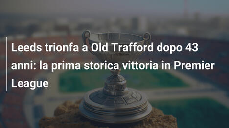 Leeds trionfa a Old Trafford dopo 43 anni: la prima storica vittoria in Premier League