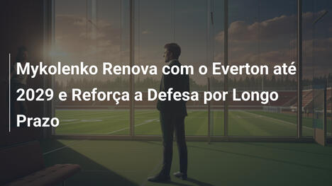 Mykolenko Renova com o Everton até 2029 e Reforça a Defesa por Longo Prazo