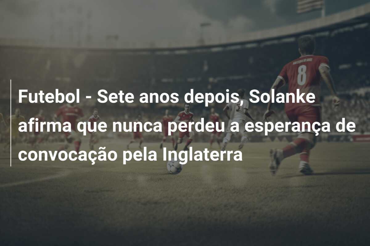 Futebol - Sete anos depois, Solanke afirma que nunca perdeu a esperança de convocação pela Inglaterra