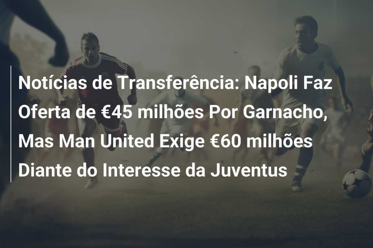 Notícias de Transferência: Napoli Faz Oferta de €45 milhões Por Garnacho, Mas Man United Exige €60 milhões Diante do Interesse da Juventus
