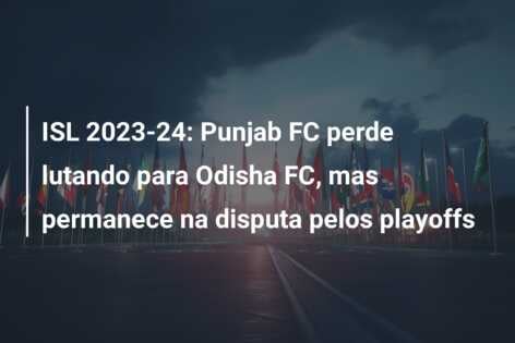 ISL 2023-24: Punjab FC perde lutando para Odisha FC, mas permanece na disputa pelos playoffs