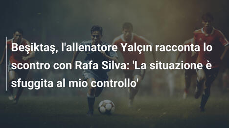 Beşiktaş, l'allenatore Yalçın racconta lo scontro con Rafa Silva: 'La situazione è sfuggita al mio controllo'