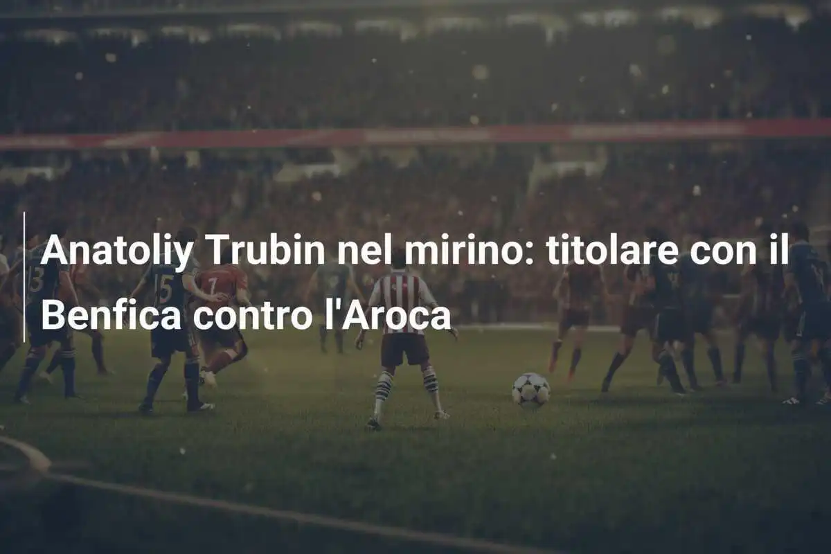 Anatoliy Trubin nel mirino: titolare con il Benfica contro l'Aroca