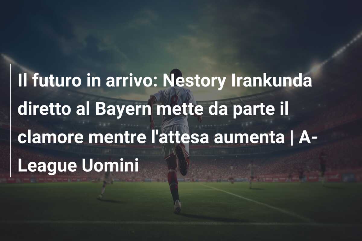 Il futuro in arrivo: Nestory Irankunda diretto al Bayern mette da parte il clamore mentre l’attesa aumenta | A-League Uomini