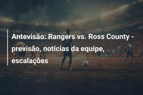 Antevisão: Rangers vs. Ross County – previsão, notícias da equipe, escalações