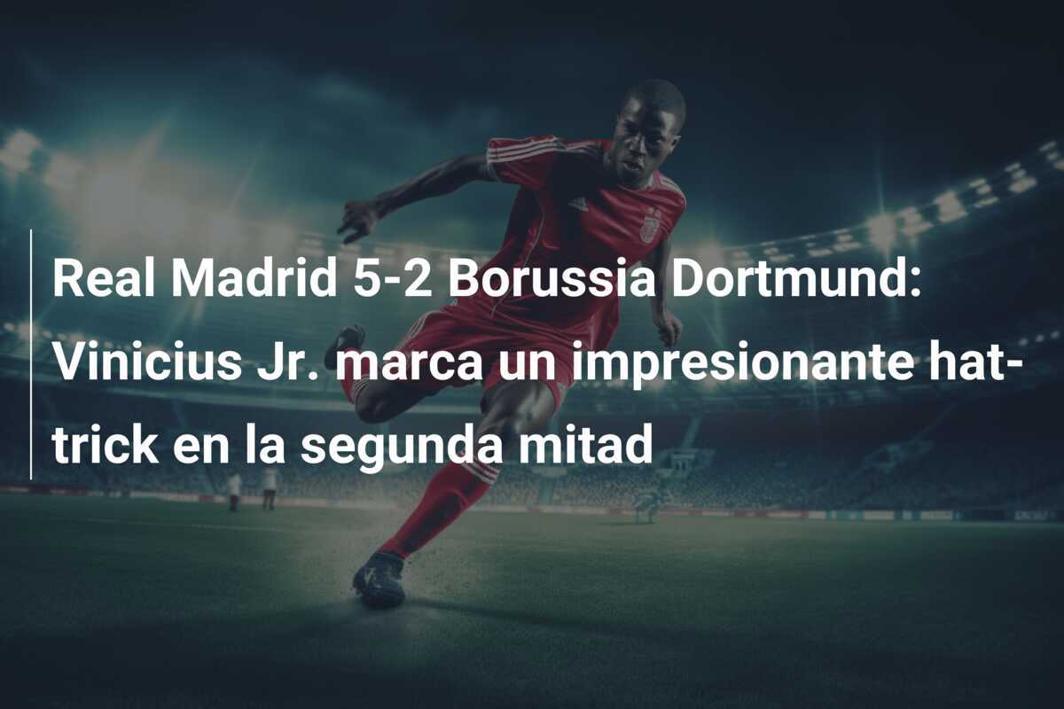 Real Madrid 5-2 Borussia Dortmund: Vinicius Jr. marca un impresionante hat-trick en la segunda mitad
