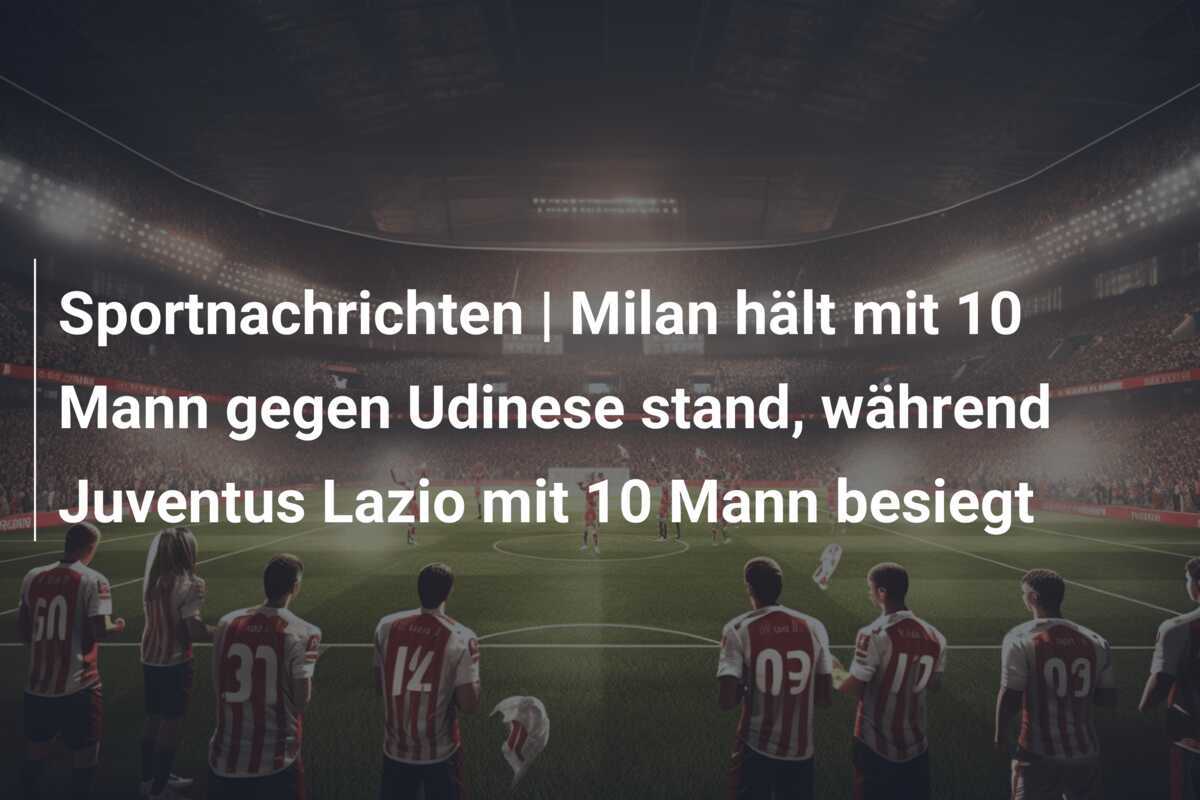 Sportnachrichten | Milan hält mit 10 Mann gegen Udinese stand, während Juventus Lazio mit 10 Mann besiegt