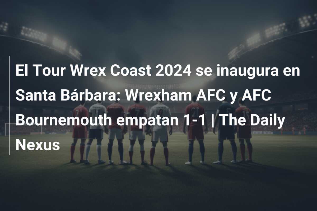 El Tour Wrex Coast 2024 se inaugura en Santa Bárbara: Wrexham AFC y AFC Bournemouth empatan 1-1 | The Daily Nexus