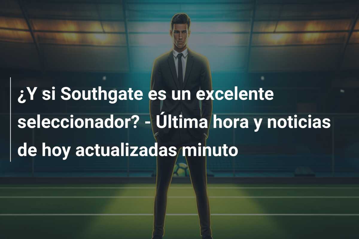 ¿Y si Southgate es un excelente seleccionador? – Última hora y noticias de hoy actualizadas minuto