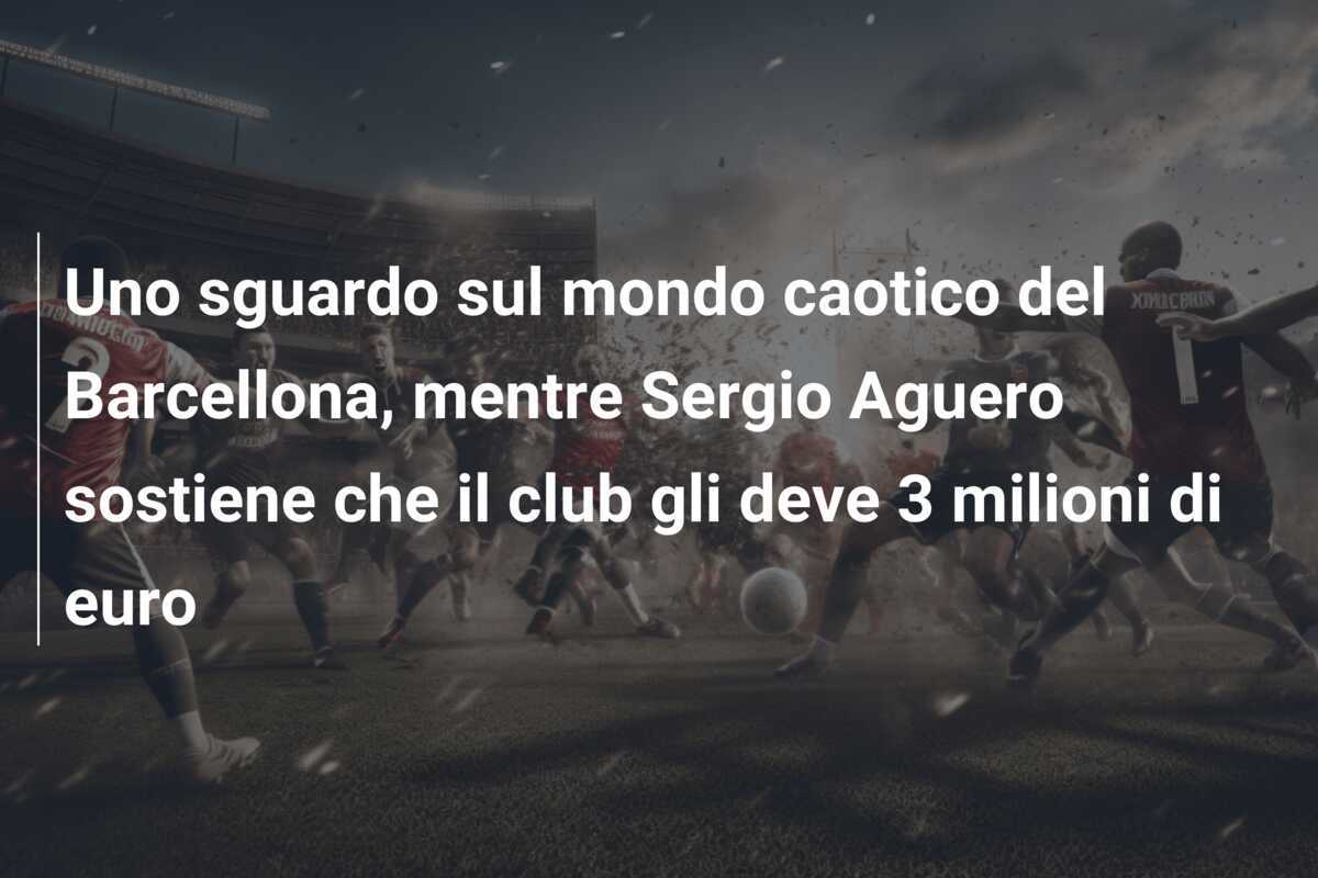Uno sguardo sul mondo caotico del Barcellona, mentre Sergio Aguero sostiene che il club gli deve 3 milioni di euro
